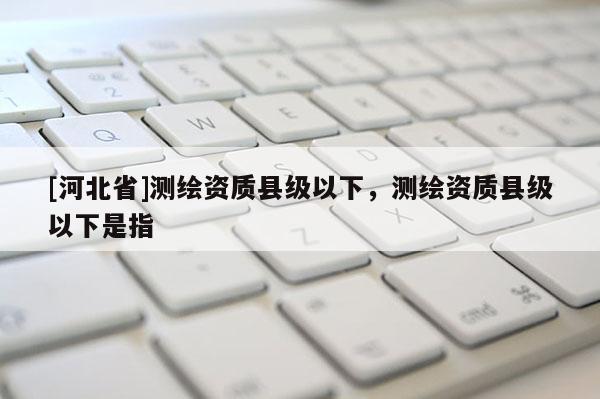 [河北省]测绘资质县级以下，测绘资质县级以下是指