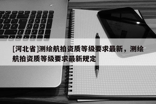 [河北省]测绘航拍资质等级要求最新，测绘航拍资质等级要求最新规定