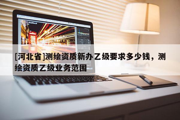 [河北省]测绘资质新办乙级要求多少钱，测绘资质乙级业务范围
