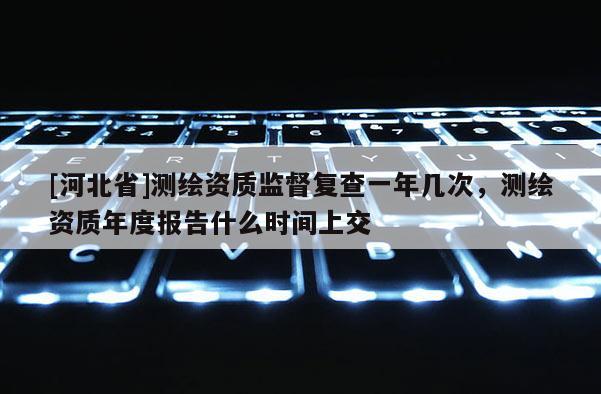 [河北省]测绘资质监督复查一年几次，测绘资质年度报告什么时间上交