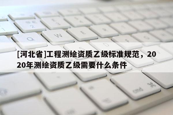 [河北省]工程测绘资质乙级标准规范，2020年测绘资质乙级需要什么条件