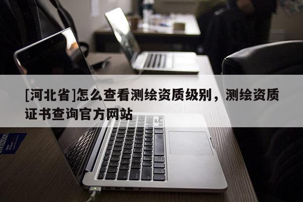 [河北省]怎么查看测绘资质级别，测绘资质证书查询官方网站