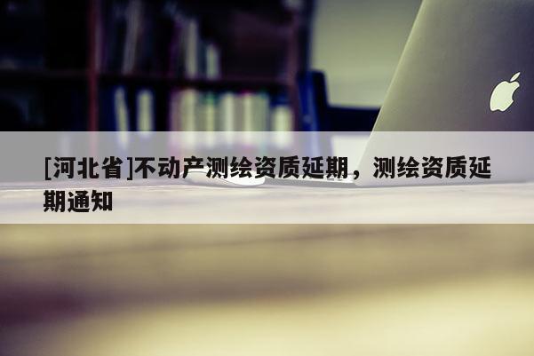 [河北省]不动产测绘资质延期，测绘资质延期通知