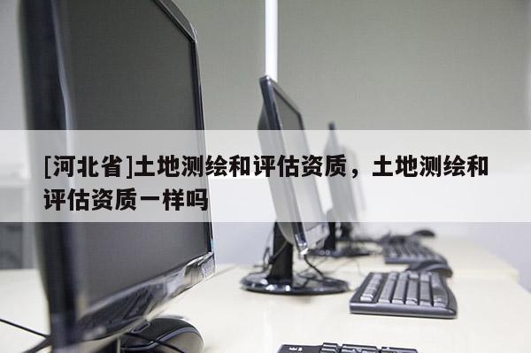 [河北省]土地测绘和评估资质，土地测绘和评估资质一样吗