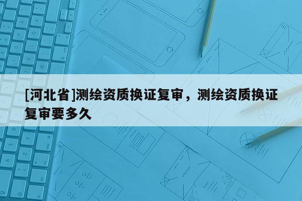 [河北省]测绘资质换证复审，测绘资质换证复审要多久