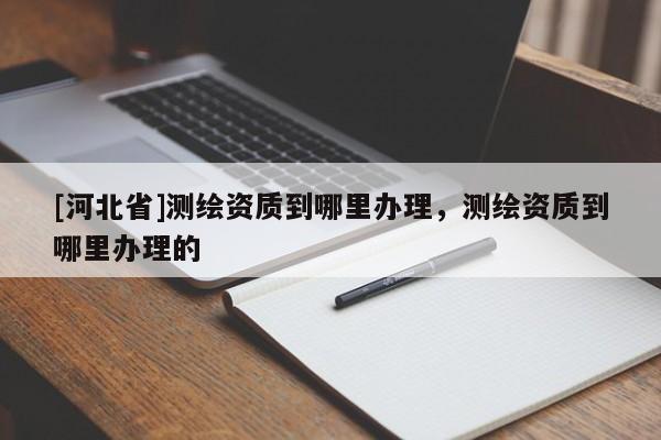 [河北省]测绘资质到哪里办理，测绘资质到哪里办理的