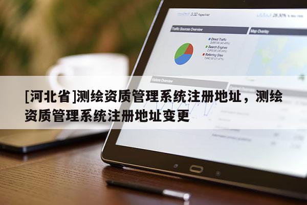 [河北省]测绘资质管理系统注册地址，测绘资质管理系统注册地址变更