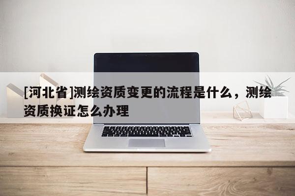 [河北省]测绘资质变更的流程是什么，测绘资质换证怎么办理