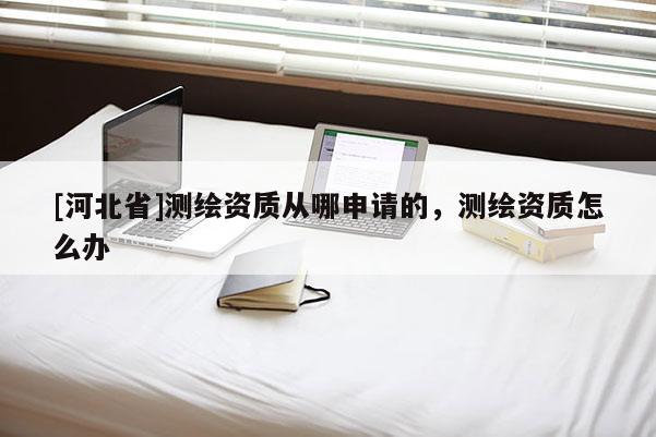 [河北省]测绘资质从哪申请的，测绘资质怎么办