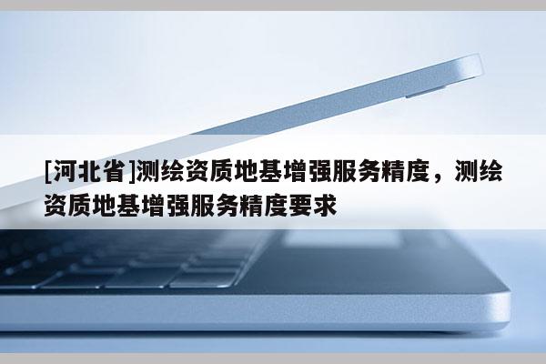 [河北省]测绘资质地基增强服务精度，测绘资质地基增强服务精度要求