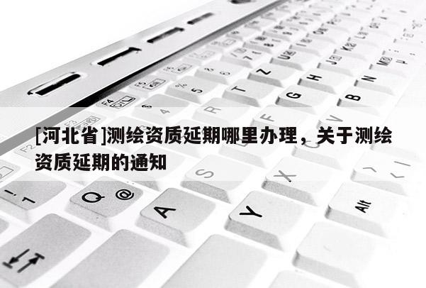 [河北省]测绘资质延期哪里办理，关于测绘资质延期的通知
