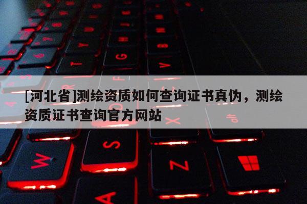 [河北省]测绘资质如何查询证书真伪，测绘资质证书查询官方网站