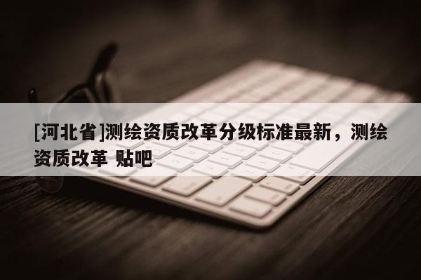 [河北省]测绘资质改革分级标准最新，测绘资质改革 贴吧