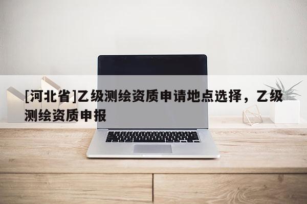 [河北省]乙级测绘资质申请地点选择，乙级测绘资质申报