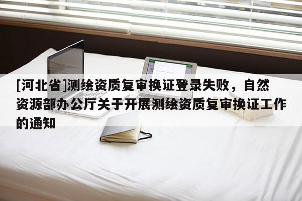 [河北省]测绘资质复审换证登录失败，自然资源部办公厅关于开展测绘资质复审换证工作的通知
