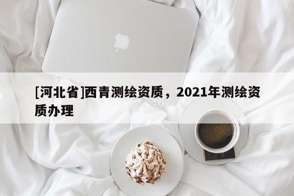 [河北省]西青测绘资质，2021年测绘资质办理