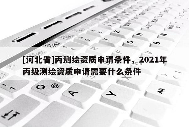 [河北省]丙测绘资质申请条件，2021年丙级测绘资质申请需要什么条件