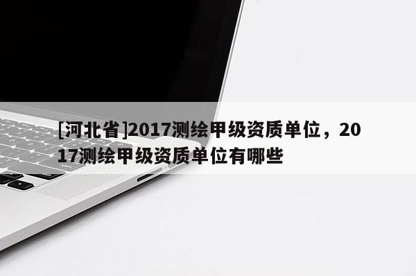 [河北省]2017测绘甲级资质单位，2017测绘甲级资质单位有哪些