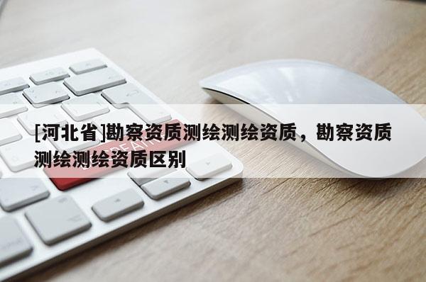[河北省]勘察资质测绘测绘资质，勘察资质测绘测绘资质区别