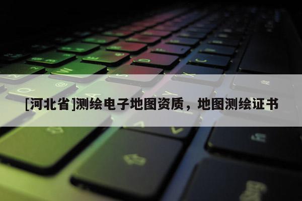 [河北省]测绘电子地图资质，地图测绘证书