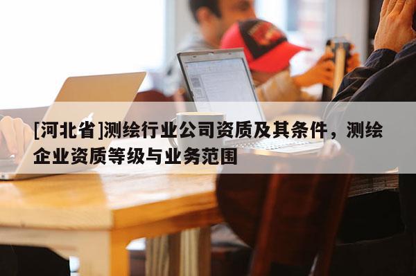 [河北省]测绘行业公司资质及其条件，测绘企业资质等级与业务范围