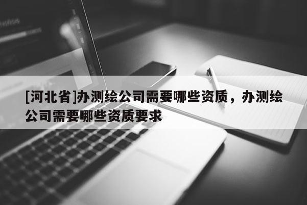 [河北省]办测绘公司需要哪些资质，办测绘公司需要哪些资质要求