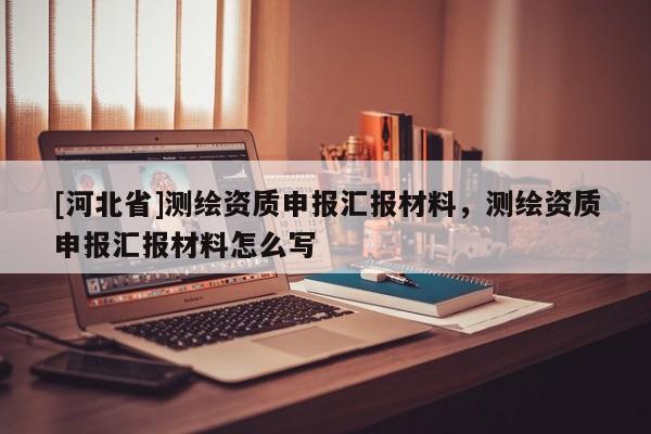 [河北省]测绘资质申报汇报材料，测绘资质申报汇报材料怎么写