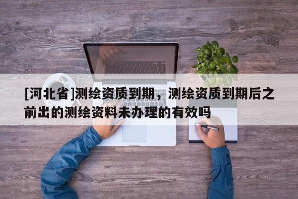 [河北省]测绘资质到期，测绘资质到期后之前出的测绘资料未办理的有效吗