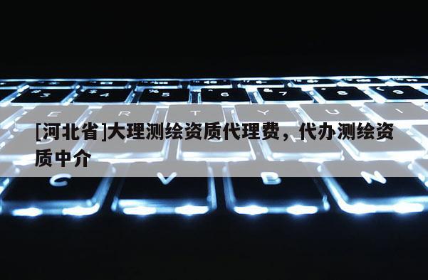 [河北省]大理测绘资质代理费，代办测绘资质中介