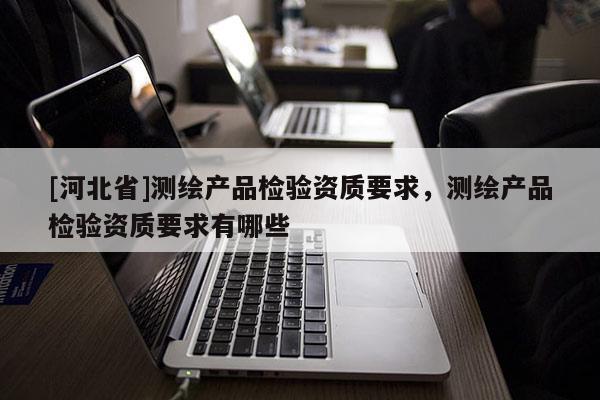 [河北省]测绘产品检验资质要求，测绘产品检验资质要求有哪些