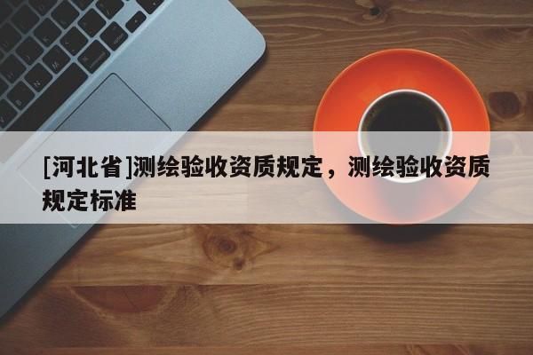 [河北省]测绘验收资质规定，测绘验收资质规定标准