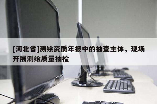 [河北省]测绘资质年报中的抽查主体，现场开展测绘质量抽检