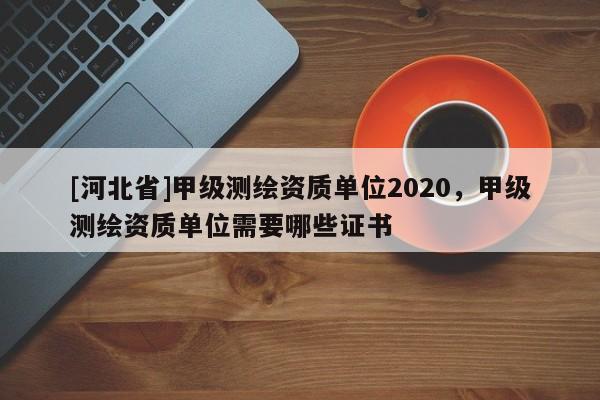 [河北省]甲级测绘资质单位2020，甲级测绘资质单位需要哪些证书