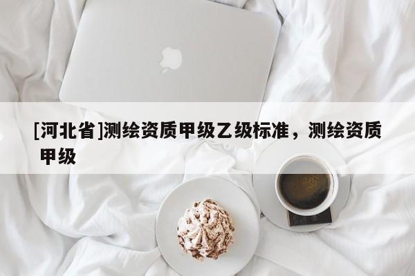 [河北省]测绘资质甲级乙级标准，测绘资质 甲级