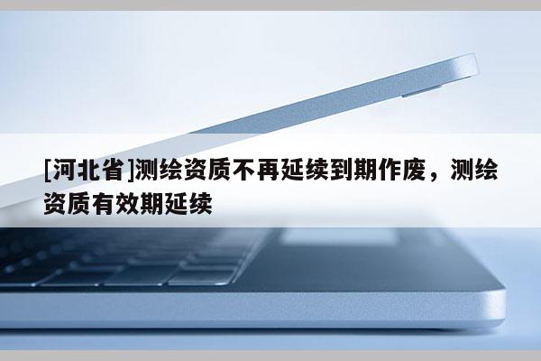 [河北省]测绘资质不再延续到期作废，测绘资质有效期延续