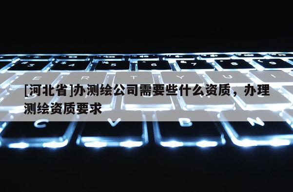 [河北省]办测绘公司需要些什么资质，办理测绘资质要求