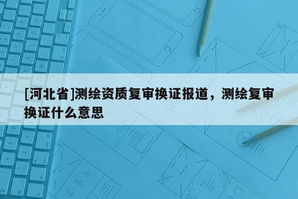 [河北省]测绘资质复审换证报道，测绘复审换证什么意思