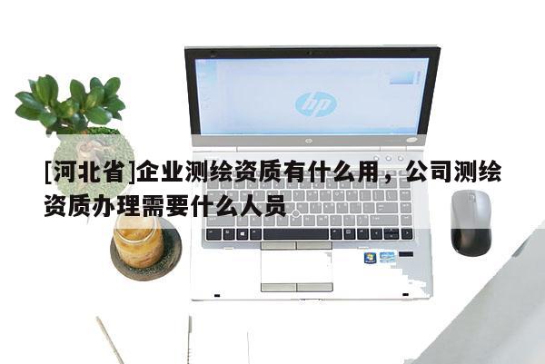 [河北省]企业测绘资质有什么用，公司测绘资质办理需要什么人员