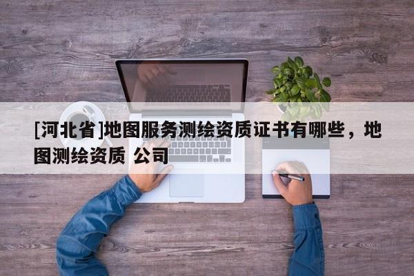 [河北省]地图服务测绘资质证书有哪些，地图测绘资质 公司