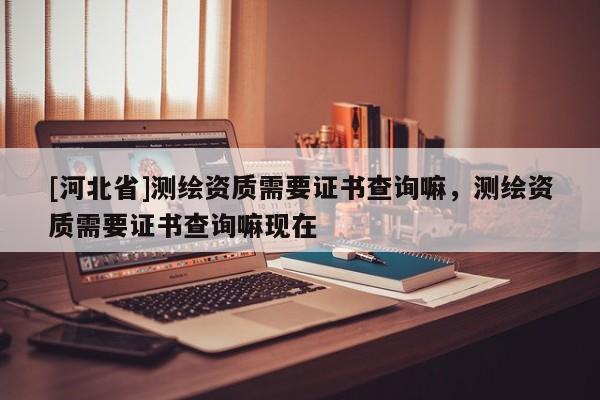 [河北省]测绘资质需要证书查询嘛，测绘资质需要证书查询嘛现在
