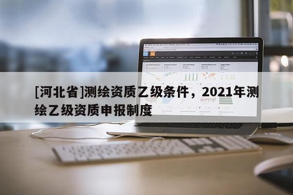 [河北省]测绘资质乙级条件，2021年测绘乙级资质申报制度