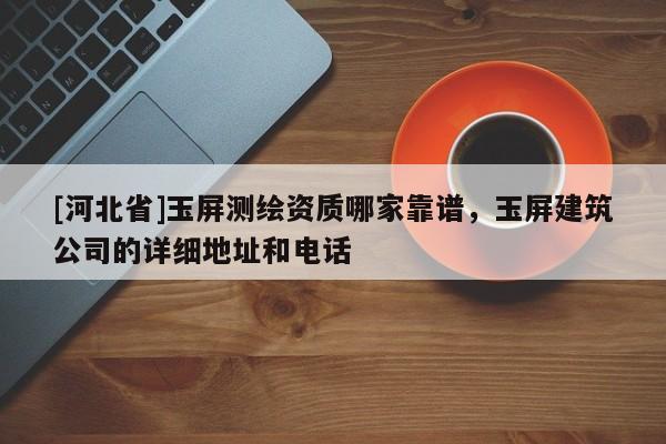 [河北省]玉屏测绘资质哪家靠谱，玉屏建筑公司的详细地址和电话