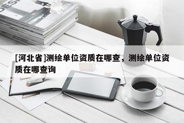 [河北省]测绘单位资质在哪查，测绘单位资质在哪查询