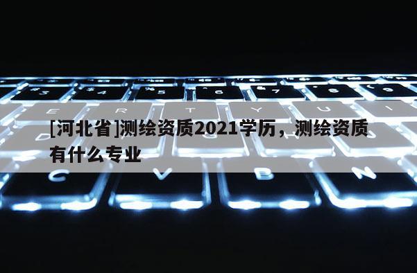 [河北省]测绘资质2021学历，测绘资质有什么专业