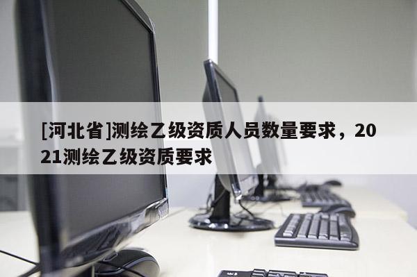 [河北省]测绘乙级资质人员数量要求，2021测绘乙级资质要求