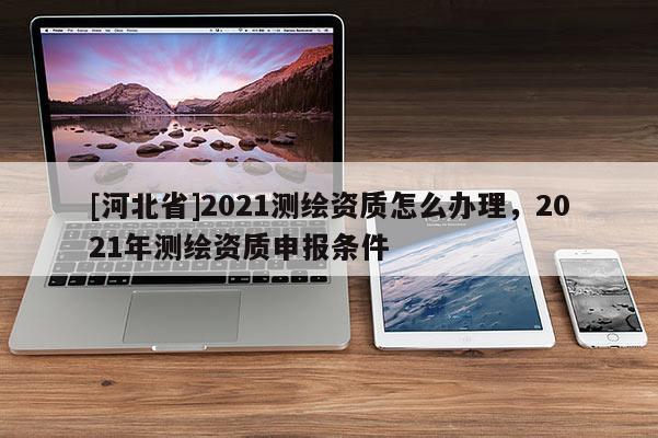 [河北省]2021测绘资质怎么办理，2021年测绘资质申报条件