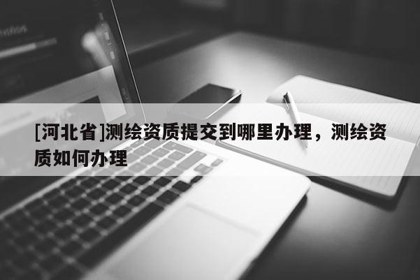 [河北省]测绘资质提交到哪里办理，测绘资质如何办理