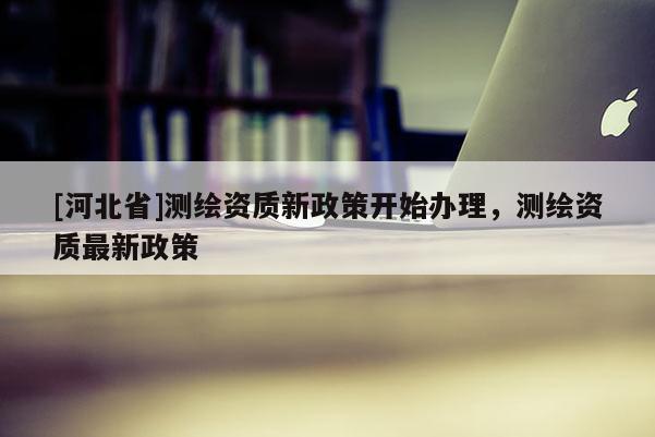 [河北省]测绘资质新政策开始办理，测绘资质最新政策