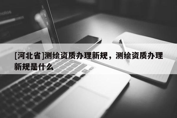 [河北省]测绘资质办理新规，测绘资质办理新规是什么