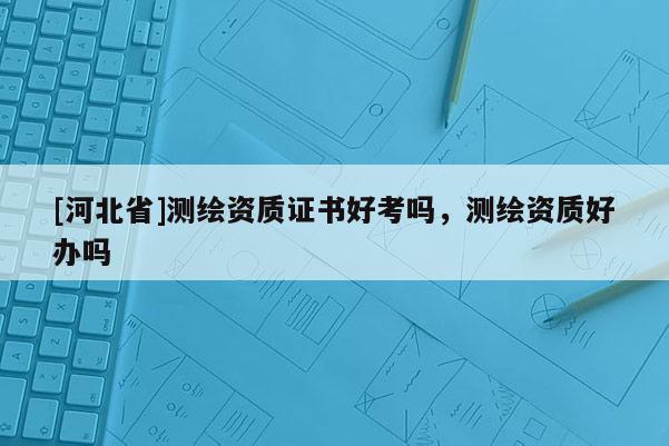 [河北省]测绘资质证书好考吗，测绘资质好办吗